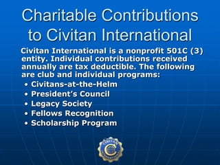 Civitan International is a nonprofit 501C (3)
entity. Individual contributions received
annually are tax deductible. The following
are club and individual programs:
• Civitans-at-the-Helm
• President’s Council
• Legacy Society
• Fellows Recognition
• Scholarship Program
Charitable Contributions
to Civitan International
 