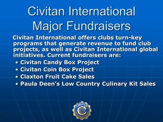 Civitan International offers clubs turn-key
programs that generate revenue to fund club
projects, as well as Civitan International global
initiatives. Current fundraisers are:
• Civitan Candy Box Project
• Civitan Coin Box Project
• Claxton Fruit Cake Sales
• Paula Deen’s Low Country Culinary Kit Sales
Civitan International
Major Fundraisers
 