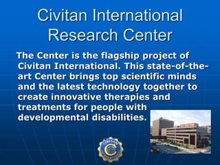 The Center is the flagship project of
Civitan International. This state-of-the-
art Center brings top scientific minds
and the latest technology together to
create innovative therapies and
treatments for people with
developmental disabilities.
Civitan International
Research Center
 