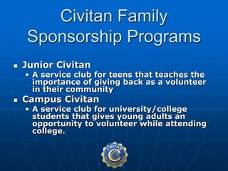  Junior Civitan
• A service club for teens that teaches the
importance of giving back as a volunteer
in their community
 Campus Civitan
• A service club for university/college
students that gives young adults an
opportunity to volunteer while attending
college.
Civitan Family
Sponsorship Programs
 