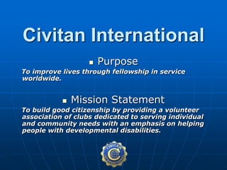  Purpose
To improve lives through fellowship in service
worldwide.
 Mission Statement
To build good citizenship by providing a volunteer
association of clubs dedicated to serving individual
and community needs with an emphasis on helping
people with developmental disabilities.
Civitan International
 
