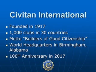  Founded in 1917
 1,000 clubs in 30 countries
 Motto “Builders of Good Citizenship”
 World Headquarters in Birmingham,
Alabama
 100th Anniversary in 2017
Civitan International
 