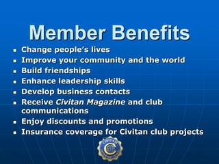  Change people’s lives
 Improve your community and the world
 Build friendships
 Enhance leadership skills
 Develop business contacts
 Receive Civitan Magazine and club
communications
 Enjoy discounts and promotions
 Insurance coverage for Civitan club projects
Member Benefits
 
