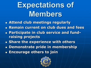  Attend club meetings regularly
 Remain current on club dues and fees
 Participate in club service and fund-
raising projects
 Share the experience with others
 Demonstrate pride in membership
 Encourage others to join
Expectations of
Members
 