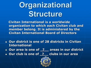 Civitan International is a worldwide
organization to which each Civitan club and
member belong. It is administered by the
Civitan International Board of Directors
 Our district is one of 28 districts in Civitan
International
 Our area is one of _?__ areas in our district
 Our club is one of _?__ clubs in our area
Organizational
Structure
 