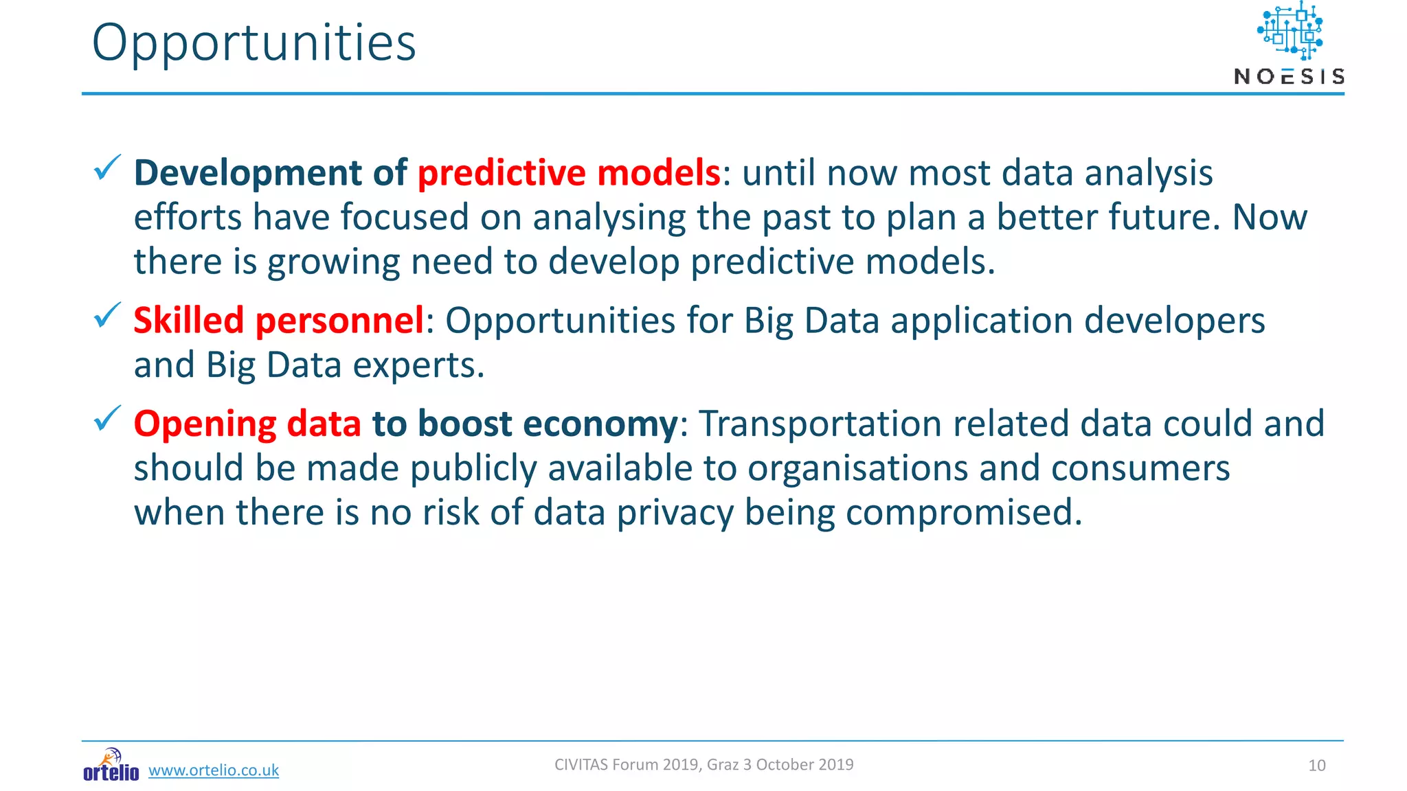 www.ortelio.co.uk
 Development of predictive models: until now most data analysis
efforts have focused on analysing the past to plan a better future. Now
there is growing need to develop predictive models.
 Skilled personnel: Opportunities for Big Data application developers
and Big Data experts.
 Opening data to boost economy: Transportation related data could and
should be made publicly available to organisations and consumers
when there is no risk of data privacy being compromised.
Opportunities
CIVITAS Forum 2019, Graz 3 October 2019 10
 