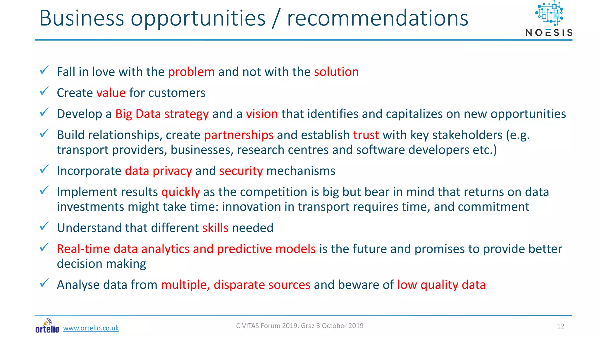www.ortelio.co.uk
 Fall in love with the problem and not with the solution
 Create value for customers
 Develop a Big Data strategy and a vision that identifies and capitalizes on new opportunities
 Build relationships, create partnerships and establish trust with key stakeholders (e.g.
transport providers, businesses, research centres and software developers etc.)
 Incorporate data privacy and security mechanisms
 Implement results quickly as the competition is big but bear in mind that returns on data
investments might take time: innovation in transport requires time, and commitment
 Understand that different skills needed
 Real-time data analytics and predictive models is the future and promises to provide better
decision making
 Analyse data from multiple, disparate sources and beware of low quality data
Business opportunities / recommendations
CIVITAS Forum 2019, Graz 3 October 2019 12
 