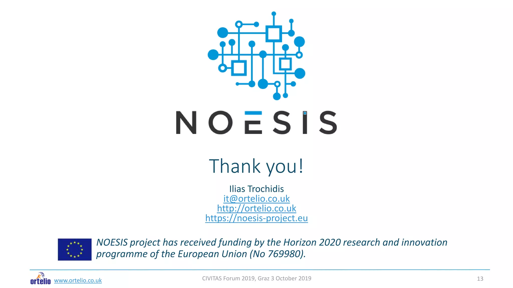 Thank you!
NOESIS project has received funding by the Horizon 2020 research and innovation
programme of the European Union (No 769980).
www.ortelio.co.uk
Ilias Trochidis
it@ortelio.co.uk
http://ortelio.co.uk
https://noesis-project.eu
CIVITAS Forum 2019, Graz 3 October 2019 13
 