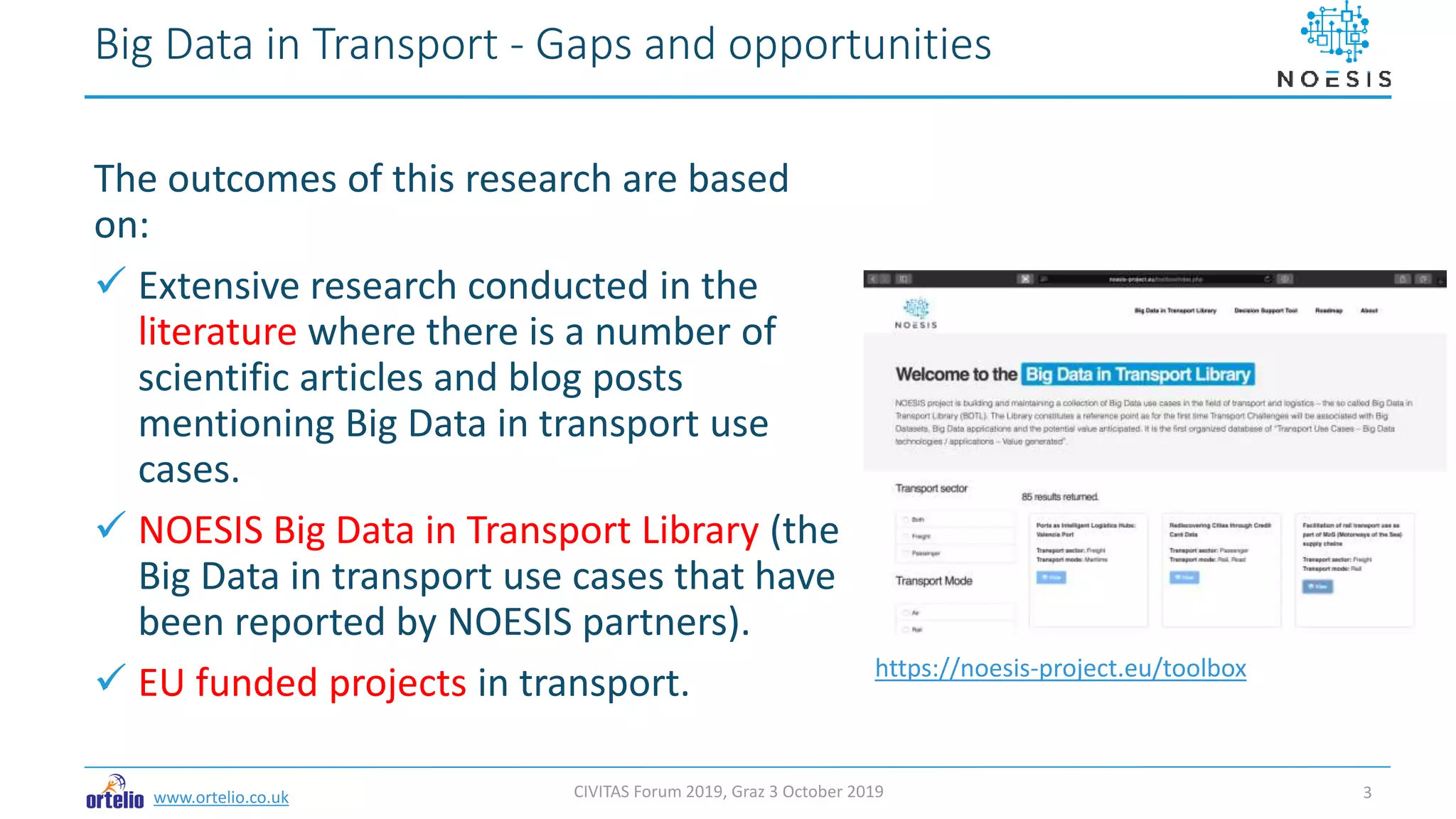 www.ortelio.co.uk
The outcomes of this research are based
on:
 Extensive research conducted in the
literature where there is a number of
scientific articles and blog posts
mentioning Big Data in transport use
cases.
 NOESIS Big Data in Transport Library (the
Big Data in transport use cases that have
been reported by NOESIS partners).
 EU funded projects in transport.
Big Data in Transport - Gaps and opportunities
CIVITAS Forum 2019, Graz 3 October 2019 3
https://noesis-project.eu/toolbox
 