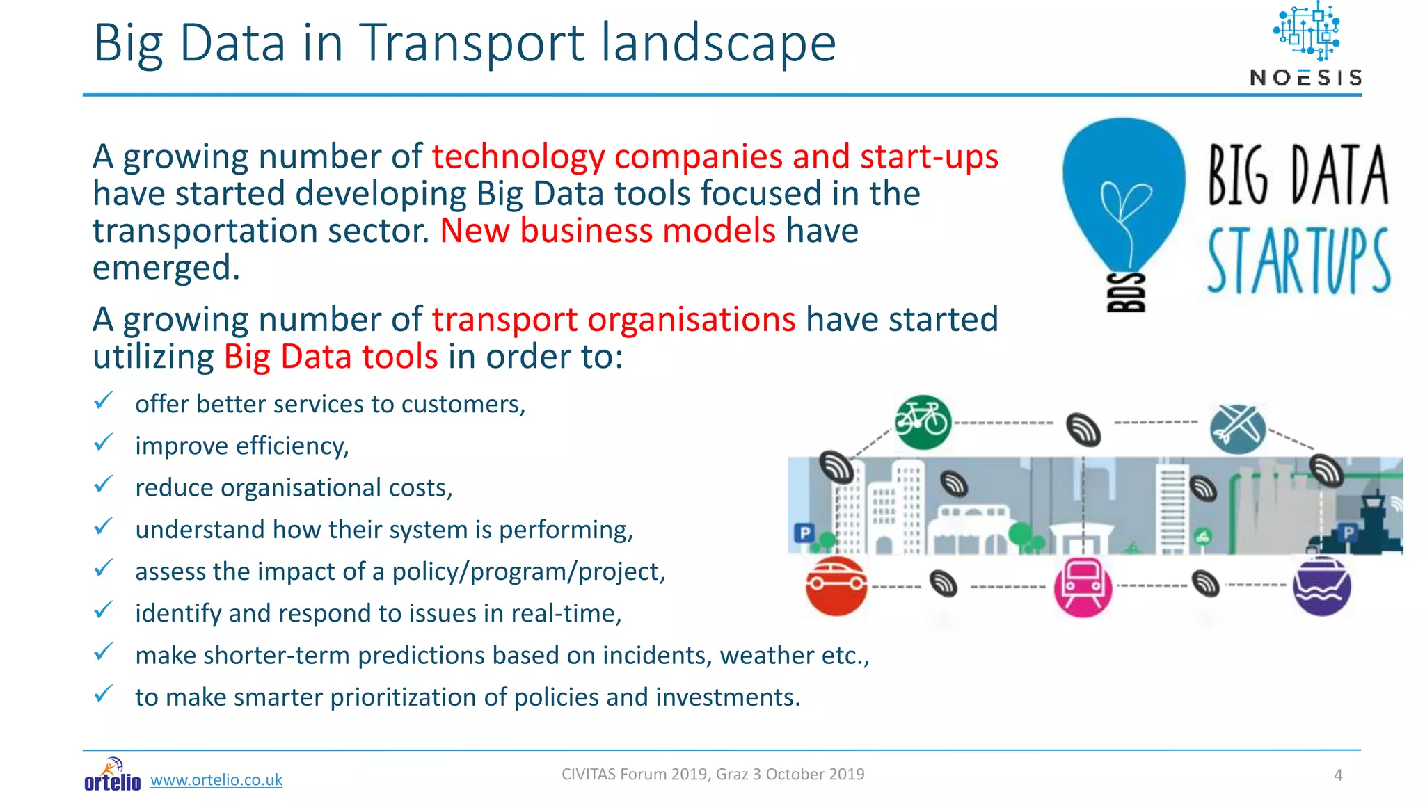 www.ortelio.co.uk
A growing number of technology companies and start-ups
have started developing Big Data tools focused in the
transportation sector. New business models have
emerged.
A growing number of transport organisations have started
utilizing Big Data tools in order to:
 offer better services to customers,
 improve efficiency,
 reduce organisational costs,
 understand how their system is performing,
 assess the impact of a policy/program/project,
 identify and respond to issues in real-time,
 make shorter-term predictions based on incidents, weather etc.,
 to make smarter prioritization of policies and investments.
Big Data in Transport landscape
CIVITAS Forum 2019, Graz 3 October 2019 4
 