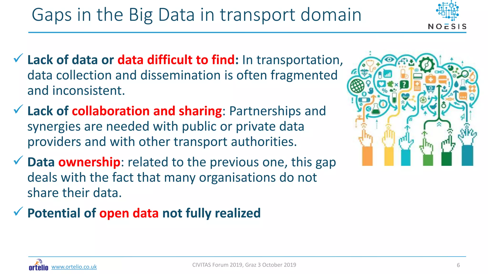 www.ortelio.co.uk
 Lack of data or data difficult to find: In transportation,
data collection and dissemination is often fragmented
and inconsistent.
 Lack of collaboration and sharing: Partnerships and
synergies are needed with public or private data
providers and with other transport authorities.
 Data ownership: related to the previous one, this gap
deals with the fact that many organisations do not
share their data.
 Potential of open data not fully realized
Gaps in the Big Data in transport domain
CIVITAS Forum 2019, Graz 3 October 2019 6
 