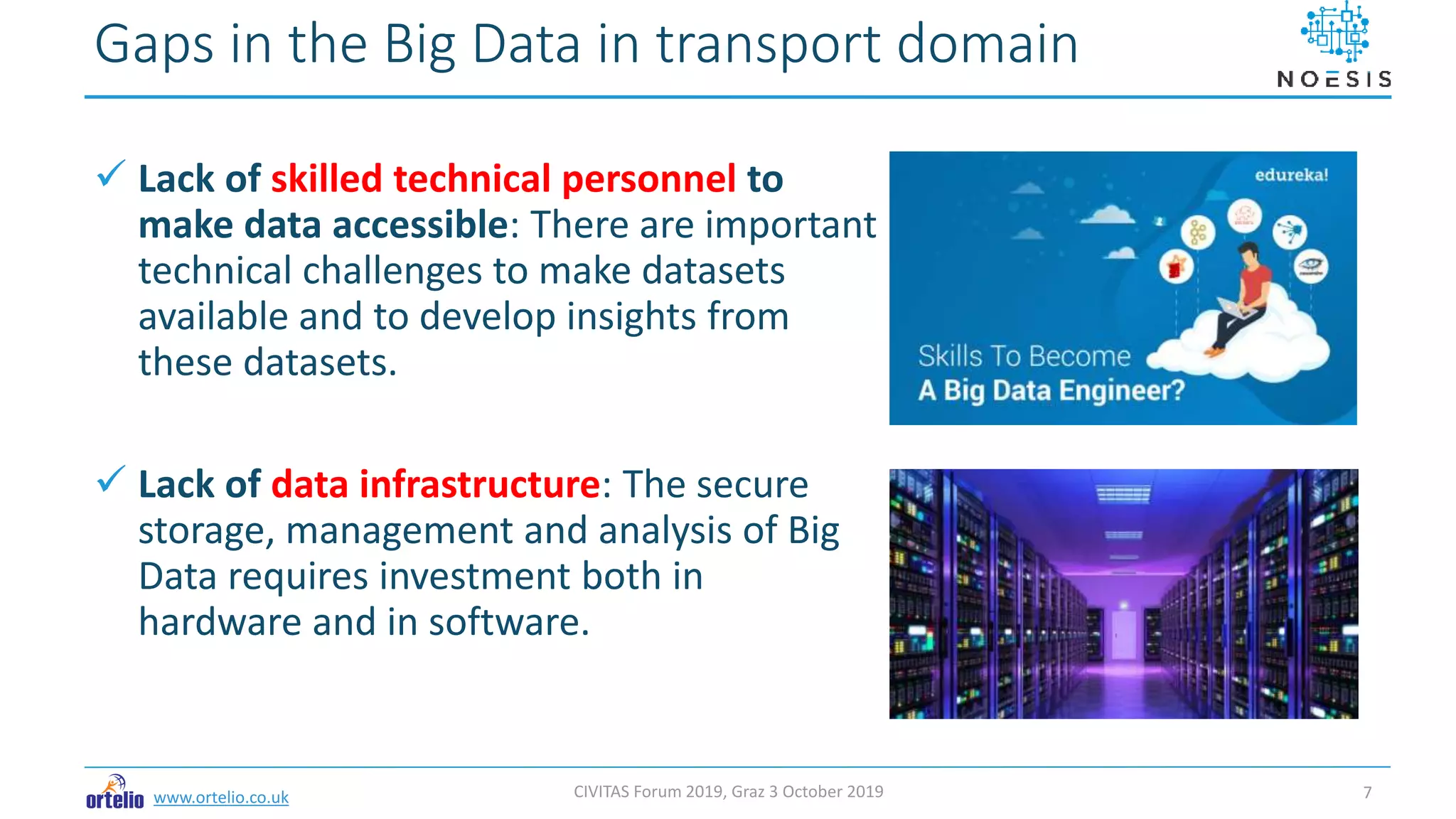 www.ortelio.co.uk
 Lack of skilled technical personnel to
make data accessible: There are important
technical challenges to make datasets
available and to develop insights from
these datasets.
 Lack of data infrastructure: The secure
storage, management and analysis of Big
Data requires investment both in
hardware and in software.
Gaps in the Big Data in transport domain
CIVITAS Forum 2019, Graz 3 October 2019 7
 
