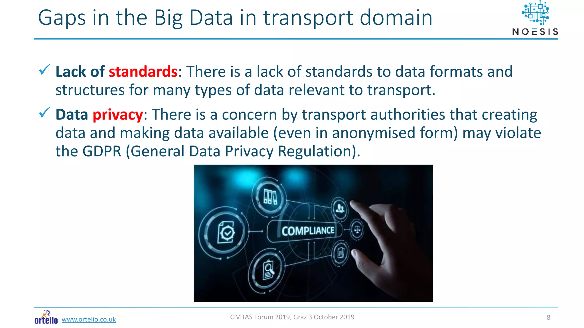 www.ortelio.co.uk
 Lack of standards: There is a lack of standards to data formats and
structures for many types of data relevant to transport.
 Data privacy: There is a concern by transport authorities that creating
data and making data available (even in anonymised form) may violate
the GDPR (General Data Privacy Regulation).
Gaps in the Big Data in transport domain
CIVITAS Forum 2019, Graz 3 October 2019 8
 