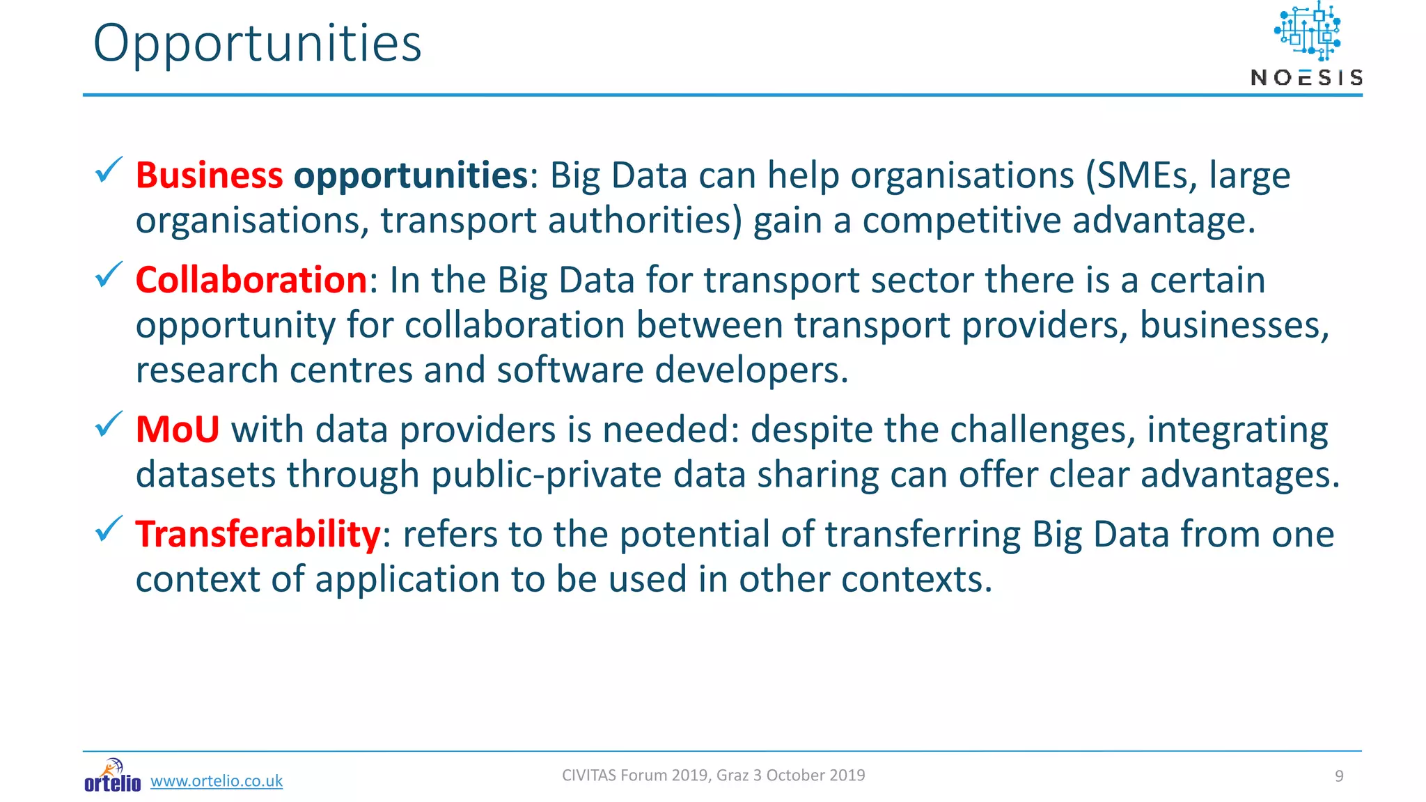 www.ortelio.co.uk
 Business opportunities: Big Data can help organisations (SMEs, large
organisations, transport authorities) gain a competitive advantage.
 Collaboration: In the Big Data for transport sector there is a certain
opportunity for collaboration between transport providers, businesses,
research centres and software developers.
 MoU with data providers is needed: despite the challenges, integrating
datasets through public-private data sharing can offer clear advantages.
 Transferability: refers to the potential of transferring Big Data from one
context of application to be used in other contexts.
Opportunities
CIVITAS Forum 2019, Graz 3 October 2019 9
 
