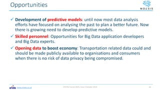 www.ortelio.co.uk
 Development of predictive models: until now most data analysis
efforts have focused on analysing the past to plan a better future. Now
there is growing need to develop predictive models.
 Skilled personnel: Opportunities for Big Data application developers
and Big Data experts.
 Opening data to boost economy: Transportation related data could and
should be made publicly available to organisations and consumers
when there is no risk of data privacy being compromised.
Opportunities
CIVITAS Forum 2019, Graz 3 October 2019 10
 