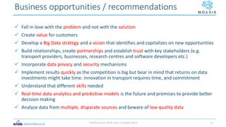 www.ortelio.co.uk
 Fall in love with the problem and not with the solution
 Create value for customers
 Develop a Big Data strategy and a vision that identifies and capitalizes on new opportunities
 Build relationships, create partnerships and establish trust with key stakeholders (e.g.
transport providers, businesses, research centres and software developers etc.)
 Incorporate data privacy and security mechanisms
 Implement results quickly as the competition is big but bear in mind that returns on data
investments might take time: innovation in transport requires time, and commitment
 Understand that different skills needed
 Real-time data analytics and predictive models is the future and promises to provide better
decision making
 Analyse data from multiple, disparate sources and beware of low quality data
Business opportunities / recommendations
CIVITAS Forum 2019, Graz 3 October 2019 12
 