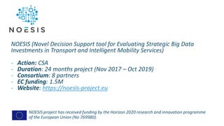 NOESIS project has received funding by the Horizon 2020 research and innovation programme
of the European Union (No 769980).
NOESIS (Novel Decision Support tool for Evaluating Strategic Big Data
Investments in Transport and Intelligent Mobility Services)
- Action: CSA
- Duration: 24 months project (Nov 2017 – Oct 2019)
- Consortium: 8 partners
- EC funding: 1.5M
- Website: https://noesis-project.eu
 