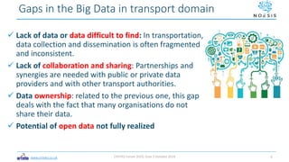 www.ortelio.co.uk
 Lack of data or data difficult to find: In transportation,
data collection and dissemination is often fragmented
and inconsistent.
 Lack of collaboration and sharing: Partnerships and
synergies are needed with public or private data
providers and with other transport authorities.
 Data ownership: related to the previous one, this gap
deals with the fact that many organisations do not
share their data.
 Potential of open data not fully realized
Gaps in the Big Data in transport domain
CIVITAS Forum 2019, Graz 3 October 2019 6
 