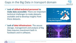 www.ortelio.co.uk
 Lack of skilled technical personnel to
make data accessible: There are important
technical challenges to make datasets
available and to develop insights from
these datasets.
 Lack of data infrastructure: The secure
storage, management and analysis of Big
Data requires investment both in
hardware and in software.
Gaps in the Big Data in transport domain
CIVITAS Forum 2019, Graz 3 October 2019 7
 