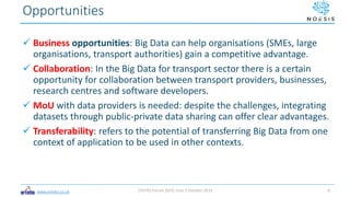 www.ortelio.co.uk
 Business opportunities: Big Data can help organisations (SMEs, large
organisations, transport authorities) gain a competitive advantage.
 Collaboration: In the Big Data for transport sector there is a certain
opportunity for collaboration between transport providers, businesses,
research centres and software developers.
 MoU with data providers is needed: despite the challenges, integrating
datasets through public-private data sharing can offer clear advantages.
 Transferability: refers to the potential of transferring Big Data from one
context of application to be used in other contexts.
Opportunities
CIVITAS Forum 2019, Graz 3 October 2019 9
 