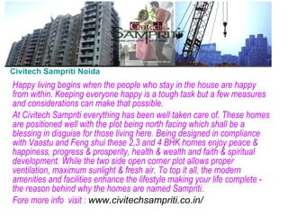 Civitech Sampriti Noida Happy living begins when the people who stay in the house are happy from within. Keeping everyone happy is a tough task but a few measures and considerations can make that possible. At Civitech Sampriti everything has been well taken care of. These homes are positioned well with the plot being north facing which shall be a blessing in disguise for those living here. Being designed in compliance with Vaastu and Feng shui these 2,3 and 4 BHK homes enjoy peace & happiness, progress & prosperity, health & wealth and faith & spiritual development. While the two side open corner plot allows proper ventilation, maximum sunlight & fresh air. To top it all, the modern amenities and facilities enhance the lifestyle making your life complete - the reason behind why the homes are named Sampriti. Fore more info  visit :  www.civitechsampriti.co.in/ 