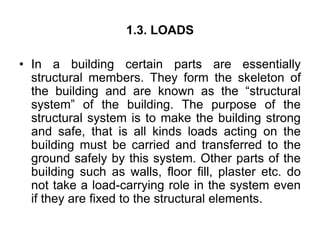 1.3. LOADS
• In a building certain parts are essentially
structural members. They form the skeleton of
the building and are known as the “structural
system” of the building. The purpose of the
structural system is to make the building strong
and safe, that is all kinds loads acting on the
building must be carried and transferred to the
ground safely by this system. Other parts of the
building such as walls, floor fill, plaster etc. do
not take a load-carrying role in the system even
if they are fixed to the structural elements.
 