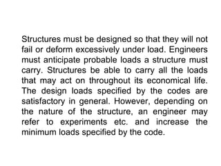 Structures must be designed so that they will not
fail or deform excessively under load. Engineers
must anticipate probable loads a structure must
carry. Structures be able to carry all the loads
that may act on throughout its economical life.
The design loads specified by the codes are
satisfactory in general. However, depending on
the nature of the structure, an engineer may
refer to experiments etc. and increase the
minimum loads specified by the code.
 