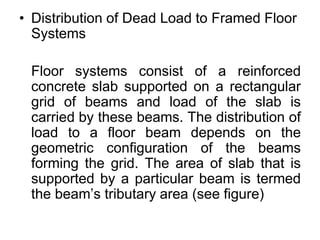 • Distribution of Dead Load to Framed Floor
Systems
Floor systems consist of a reinforced
concrete slab supported on a rectangular
grid of beams and load of the slab is
carried by these beams. The distribution of
load to a floor beam depends on the
geometric configuration of the beams
forming the grid. The area of slab that is
supported by a particular beam is termed
the beam’s tributary area (see figure)
 