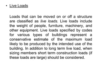 • Live Loads
Loads that can be moved on or off a structure
are classified as live loads. Live loads include
the weight of people, furniture, machinery, and
other equipment. Live loads specified by codes
for various types of buildings represent a
conservative estimate of the maximum load
likely to be produced by the intended use of the
building. In addition to long term live load, when
sizing members short term construction loads (if
these loads are large) should be considered.
 