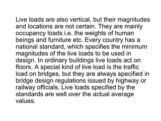 Live loads are also vertical, but their magnitudes
and locations are not certain. They are mainly
occupancy loads i.e. the weights of human
beings and furniture etc. Every country has a
national standard, which specifies the minimum
magnitudes of the live loads to be used in
design. In ordinary buildings live loads act on
floors. A special kind of live load is the traffic
load on bridges, but they are always specified in
bridge design regulations issued by highway or
railway officials. Live loads specified by the
standards are well over the actual average
values.
 