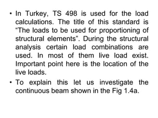 • In Turkey, TS 498 is used for the load
calculations. The title of this standard is
“The loads to be used for proportioning of
structural elements”. During the structural
analysis certain load combinations are
used. In most of them live load exist.
Important point here is the location of the
live loads.
• To explain this let us investigate the
continuous beam shown in the Fig 1.4a.
 