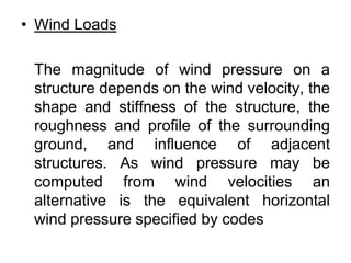 • Wind Loads
The magnitude of wind pressure on a
structure depends on the wind velocity, the
shape and stiffness of the structure, the
roughness and profile of the surrounding
ground, and influence of adjacent
structures. As wind pressure may be
computed from wind velocities an
alternative is the equivalent horizontal
wind pressure specified by codes
 