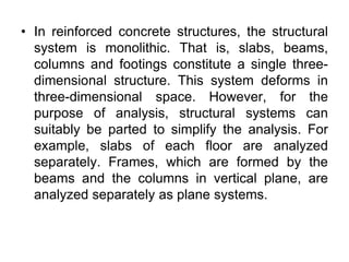 • In reinforced concrete structures, the structural
system is monolithic. That is, slabs, beams,
columns and footings constitute a single three-
dimensional structure. This system deforms in
three-dimensional space. However, for the
purpose of analysis, structural systems can
suitably be parted to simplify the analysis. For
example, slabs of each floor are analyzed
separately. Frames, which are formed by the
beams and the columns in vertical plane, are
analyzed separately as plane systems.
 