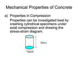 Mechanical Properties of Concrete
a) Properties in Compression
Properties can be investigated best by
crashing cylindrical specimens under
axial compression and drawing the
stress-strain diagram.
300mm
150mm
 