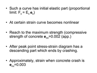 • Such a curve has initial elastic part (proportional
limit: Fc = Ec ec)
• At certain strain curve becomes nonlinear
• Reach to the maximum strength (compressive
strength of concrete eco=0.002 (app.)
• After peak point stress-strain diagram has a
descending part which ends by crashing.
• Approximately, strain when concrete crash is
ecu=0.003
 
