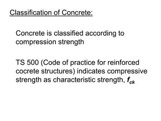 Classification of Concrete:
Concrete is classified according to
compression strength
TS 500 (Code of practice for reinforced
cocrete structures) indicates compressive
strength as characteristic strength, fck
 