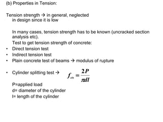 (b) Properties in Tension:
Tension strength  in general, neglected
in design since it is low
In many cases, tension strength has to be known (uncracked section
analysis etc).
Test to get tension strength of concrete:
• Direct tension test
• Indirect tension test
• Plain concrete test of beams  modulus of rupture
• Cylinder splitting test 
P=applied load
d= diameter of the cylinder
l= length of the cylinder
dl
P
fcts

2

 