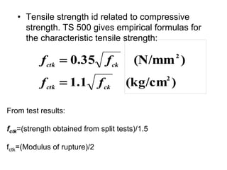 • Tensile strength id related to compressive
strength. TS 500 gives empirical formulas for
the characteristic tensile strength:
)
(kg/cm
1
.
1
)
(N/mm
35
.
0
2
2
ck
ctk
ck
ctk
f
f
f
f


From test results:
fctk=(strength obtained from split tests)/1.5
fctk=(Modulus of rupture)/2
 