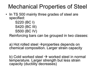 Mechanical Properties of Steel
• In TS 500 mainly three grades of steel are
specified:
S220 (BC I)
S420 (BC III)
S500 (BC IV)
Reinforcing bars can be grouped in two classes:
a) Hot rolled steel properties depends on
chemical composition. Larger strain capacity
b) Cold worked steel  worked steel in normal
temperature. Larger strength but less strain
capacity (ductility decreases)
 