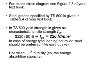 • For stress-strain diagram see Figure 2.3 of your
text book.
• Steel grades specified by TS 500 is given in
Table 2.4 of your text book
• In TS 500 yield strength id given as
characteristic tensile strength fyk
S220 (BC-I)  fyk = 220 N/mm2
In case of energy type loading hot rolled steel
should be preferred (like earthquake).
Hot rolled ductility (so, the energy
absorbtion capacity)
 
