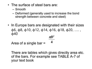 • The surface of steel bars are:
– Smooth
– Deformed (generally used to increase the bond
strength between concrete and steel)
• In Europe bars are designated with their sizes
ϕ6, ϕ8, ϕ10, ϕ12, ϕ14, ϕ16, ϕ18, ϕ20, …. ,
ϕ40
Area of a single bar =
There are tables which gives directly area etc.
of the bars. For example see TABLE A-7 of
your text book
4
2
D

 