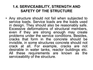 1.4. SERVICEABILITY, STRENGTH AND
SAFETY OF THE STRUCTURE
• Any structure should not fail when subjected to
service loads. Service loads are the loads used
in design. They should also be reasonably safe.
Excessive deformations of structural members,
even if they are strong enough may create
problems under the service conditions. Besides,
cracks that form in the concrete should be
invisible, in some structures concrete should not
crack at all. For example, cracks are not
desirable in water tanks, reactor buildings etc.
All these requirements are known as the
serviceability of the structure.
 