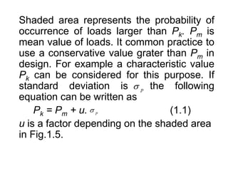 Shaded area represents the probability of
occurrence of loads larger than Pk. Pm is
mean value of loads. It common practice to
use a conservative value grater than Pm in
design. For example a characteristic value
Pk can be considered for this purpose. If
standard deviation is the following
equation can be written as
Pk = Pm + u. (1.1)
u is a factor depending on the shaded area
in Fig.1.5.
p

p

 