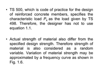 • TS 500, which is code of practice for the design
of reinforced concrete members, specifies the
characteristic load Pk as the load given by TS
498. Therefore, the designer has not to use
equation 1.1.
• Actual strength of material also differ from the
specified design strength. Therefore strength of
material is also considered as a random
variable. Variation of material strength may be
approximated by a frequency curve as shown in
Fig. 1.6.
 