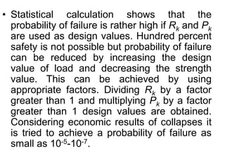 • Statistical calculation shows that the
probability of failure is rather high if Rk and Pk
are used as design values. Hundred percent
safety is not possible but probability of failure
can be reduced by increasing the design
value of load and decreasing the strength
value. This can be achieved by using
appropriate factors. Dividing Rk by a factor
greater than 1 and multiplying Pk by a factor
greater than 1 design values are obtained.
Considering economic results of collapses it
is tried to achieve a probability of failure as
small as 10-5-10-7.
 