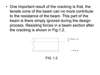 • One important result of the cracking is that, the
tensile zone of the beam can no more contribute
to the resistance of the beam. This part of the
beam is there simply ignored during the design
process. Resisting forces in a beam section after
the cracking is shown in Fig.1.2.
c
z
FIG. 1.2
 