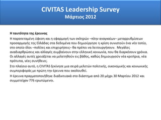 CIVITAS Leadership Survey
Μάρτιος 2012
Η ταυτότητα της έρευνας
Η παρατεταμένη ύφεση και η εφαρμογή των σκληρών –πλην αναγκαίων– μεταρρυθμίσεων
προσαρμογής της Ελλάδας στα δεδομένα που δημιούργησε η κρίση συνιστούν ένα νέο τοπίο,
στο οποίο όλοι –πολίτες και επιχειρήσεις– θα πρέπει να λειτουργήσουν. Μεγάλες
αναδιαρθρώσεις και αλλαγές συμβαίνουν στην ελληνική κοινωνία, που θα διαρκέσουν χρόνια.
Οι αλλαγές αυτές χρειάζεται να μελετηθούν εις βάθος, καθώς δημιουργούν νέα κριτήρια, νέα
πρότυπα, νέες συνήθειες.
Στο πλαίσιο αυτό, η CIVITAS ξεκίνησε μια σειρά μελετών πολιτικής, οικονομικής και κοινωνικής
συμπεριφοράς με πρώτη την έρευνα που ακολουθεί.
Η έρευνα πραγματοποιήθηκε διαδικτυακά στο διάστημα από 20 μέχρι 30 Μαρτίου 2012 και
συμμετείχαν 776 ερωτώμενοι.
 