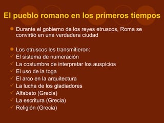 El pueblo romano en los primeros tiempos
  Durante el gobierno de los reyes etruscos, Roma se
   convirtió en una verdadera ciudad

    Los etruscos les transmitieron:
    El sistema de numeración
    La costumbre de interpretar los auspicios
    El uso de la toga
    El arco en la arquitectura
    La lucha de los gladiadores
    Alfabeto (Grecia)
    La escritura (Grecia)
    Religión (Grecia)
 