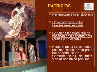 PATRICIOS
 Pertenecían a la aristocracia

 Descendientes de las
  familias más antiguas

 Conocían las leyes que se
  basaban en las costumbres
  (orales y no escritas)

 Poseían todos los derechos
  políticos, como formar parte
  del Senado, de los
  Comicios, de los Tribunales
  y de la Asamblea popular
 