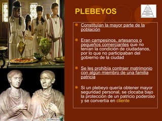 PLEBEYOS
 Constituían la mayor parte de la
  población

 Eran campesinos, artesanos o
  pequeños comerciantes que no
  tenían la condición de ciudadanos,
  por lo que no participaban del
  gobierno de la ciudad

 Se les prohibía contraer matrimonio
  con algún miembro de una familia
  patricia

 Si un plebeyo quería obtener mayor
  seguridad personal, se clocaba bajo
  la protección de un patricio poderoso
  y se convertía en cliente
 